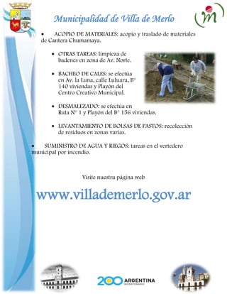 Municipalidad de Villa de Merlo
        ACOPIO DE MATERIALES: acopio y traslado de materiales
   de Cantera Chumamaya.

         OTRAS TAREAS: limpieza de
         badenes en zona de Av. Norte.

         BACHEO DE CALES: se efectúa
         en Av. la Luna, calle Luluara, B°
         140 viviendas y Playón del
         Centro Creativo Municipal.

         DESMALEZADO: se efectúa en
         Ruta N° 1 y Playón del B° 156 viviendas.

         LEVANTAMIENTO DE BOLSAS DE PASTOS: recolección
         de residuos en zonas varias.

    SUMINISTRO DE AGUA Y RIEGOS: tareas en el vertedero
municipal por incendio.



                   Visite nuestra página web


 www.villademerlo.gov.ar
 