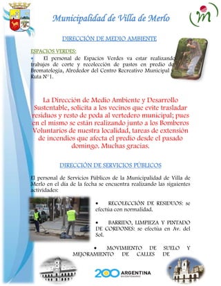 Municipalidad de Villa de Merlo
             DIRECCIÓN DE MEDIO AMBIENTE
ESPACIOS VERDES:
     El personal de Espacios Verdes va estar realizando
trabajos de corte y recolección de pastos en predio de
Bromatología, Alrededor del Centro Recreativo Municipal y
Ruta N°1.



    La Dirección de Medio Ambiente y Desarrollo
 Sustentable, solicita a los vecinos que evite trasladar
residuos y resto de poda al vertedero municipal; pues
en el mismo se están realizando junto a los Bomberos
Voluntarios de nuestra localidad, tareas de extensión
  de incendios que afecta el predio desde el pasado
              domingo. Muchas gracias.

           DIRECCIÓN DE SERVICIOS PÚBLICOS
El personal de Servicios Públicos de la Municipalidad de Villa de
Merlo en el día de la fecha se encuentra realizando las siguientes
actividades:

                                RECOLECCIÓN DE RESIDUOS: se
                          efectúa con normalidad.

                               BARRIDO, LIMPIEZA Y PINTADO
                          DE CORDONES: se efectúa en Av. del
                          Sol.

                           MOVIMIENTO DE              SUELO     Y
                 MEJORAMIENTO DE CALLES               DE
 
