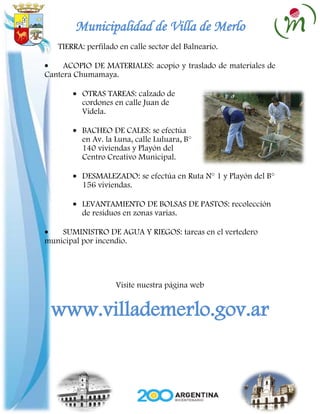 Municipalidad de Villa de Merlo
   TIERRA: perfilado en calle sector del Balneario.

     ACOPIO DE MATERIALES: acopio y traslado de materiales de
Cantera Chumamaya.

          OTRAS TAREAS: calzado de
          cordones en calle Juan de
          Videla.

          BACHEO DE CALES: se efectúa
          en Av. la Luna, calle Luluara, B°
          140 viviendas y Playón del
          Centro Creativo Municipal.

          DESMALEZADO: se efectúa en Ruta N° 1 y Playón del B°
          156 viviendas.

          LEVANTAMIENTO DE BOLSAS DE PASTOS: recolección
          de residuos en zonas varias.

    SUMINISTRO DE AGUA Y RIEGOS: tareas en el vertedero
municipal por incendio.




                    Visite nuestra página web


 www.villademerlo.gov.ar
 