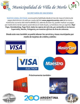 Municipalidad de Villa de Merlo
                             SECRETARÍA DE HACIENDA

  NUEVO CANAL DE PAGO: se encuentra habilitado desde el mes de mayo el sistema de
    pagos electrónicos vía web por medio del link www.pagomiscuentas.com de la misma
 manera los usurarios del sistema BANELCO, además de esta vía, pueden realizar sus pagos
por medio de la red de cajeros automáticos en todo el país, sumándose a los ya vigentes: Rapi
Pago, Homebanking, Pago Fácil, todos los cajeros de red Link, por ventanilla en los bancos
        Supervielle, Nación, Patagonia y en nuestras oficinas de Área de cobranza.

 Desde este mes también se podrá abonar los servicios y tasas municipales por
                   medio de tarjetas de crédito y debito:




                               Próximamente también:
 