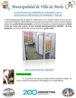 Municipalidad de Villa de Merlo
            LA SECRETARÍA DE TURISMO EN CONJUNTO CON LA
            SECRETARÍA DE DESARROLLO HUMANO Y SOCIAL

La Municipalidad de Villa de Merlo en colaboración con el Hospital, desde el día 3 de julio,
comenzó el CONTROL SANITARIO en la nueva terminal de ómnibus. Dicho control lo realizan
enfermeras 4 enfermeras municipales y se toma la temperatura a todos los pasajeros. Desde
el día que inicio este control, se han revisado aproximadamente alrededor de 2000
pasajeros. Los horarios de atención son los siguientes: 5:30hs a 00hs.




                           DIRECCIÓN DE MEDIO AMBIENTE

                ESPACIOS VERDES:

                             El personal de Espacios Verdes estará realizando trabajos de
                corte y recolección de pastos en calle Pellegrini y en Piedra Blanca.
 