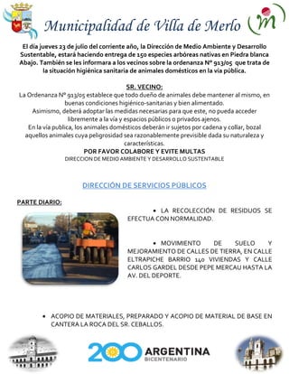 Municipalidad de Villa de Merlo
 El día jueves 23 de julio del corriente año, la Dirección de Medio Ambiente y Desarrollo
Sustentable, estará haciendo entrega de 150 especies arbóreas nativas en Piedra blanca
Abajo. También se les informara a los vecinos sobre la ordenanza N° 913/05 que trata de
         la situación higiénica sanitaria de animales domésticos en la vía pública.

                                          SR. VECINO:
La Ordenanza N° 913/05 establece que todo dueño de animales debe mantener al mismo, en
                 buenas condiciones higiénico-sanitarias y bien alimentado.
    Asimismo, deberá adoptar las medidas necesarias para que este, no pueda acceder
                   libremente a la vía y espacios públicos o privados ajenos.
   En la vía publica, los animales domésticos deberán ir sujetos por cadena y collar, bozal
  aquellos animales cuya peligrosidad sea razonablemente previsible dada su naturaleza y
                                         características.
                          POR FAVOR COLABORE Y EVITE MULTAS
                DIRECCION DE MEDIO AMBIENTE Y DESARROLLO SUSTENTABLE



                      DIRECCIÓN DE SERVICIOS PÚBLICOS

PARTE DIARIO:
                                                LA RECOLECCIÓN DE RESIDUOS SE
                                       EFECTUA CON NORMALIDAD.


                                                 MOVIMIENTO    DE     SUELO     Y
                                       MEJORAMIENTO DE CALLES DE TIERRA, EN CALLE
                                       ELTRAPICHE BARRIO 140 VIVIENDAS Y CALLE
                                       CARLOS GARDEL DESDE PEPE MERCAU HASTA LA
                                       AV. DEL DEPORTE.




           ACOPIO DE MATERIALES, PREPARADO Y ACOPIO DE MATERIAL DE BASE EN
           CANTERA LA ROCA DEL SR. CEBALLOS.
 