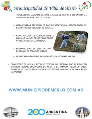 Municipalidad de Villa de Merlo
    TRASLADO DE MATERIAL DE BASE A CALLE EL TRAPICHE EN BARRIO 140
    VIVIENDAS Y CALLE CARLOS GARDEL.


    OTRAS TAREAS, PERSONAL DE BACHEO AFECTADO A LIMPIEZA TOTAL DE
    CAMION DODGE REGADOR DE ASFALTO.


    CONSTRUCCION DE CORDON CUNETA
    EN CALLE JANSON DESDE CALLE FELIPE
    VARELA HASTA CALLE PÚBLICA.


    DESMALEZADO, SE EFECTUA CON
    PERSONAL DE ESPACIOS VERDES

    LEVANTAMIENTO DE BOLSAS DE PASTO, EN SECTORES VARIOS


SUMINISTRO DE AGUA Y RIEGO SE EFECTUA CON NORMALIDAD EL RIEGO EN
DIVERSAS ZONAS, SUMINISTRO DE AGUA A LA RAMADA. RIEGO EN CALLE
TRAPICHE B° 140 VIVIENDAS DONDE SE EFECTUA COMPACTADO PARA RIEGO
ASFALTICO.




WWW.MUNICIPIODEMERLO.COM.AR
 