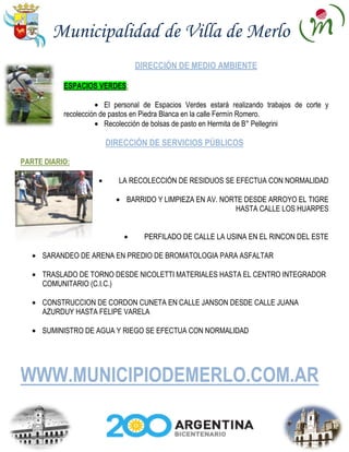 Municipalidad de Villa de Merlo
                                 DIRECCIÓN DE MEDIO AMBIENTE

           ESPACIOS VERDES:

                         El personal de Espacios Verdes estará realizando trabajos de corte y
           recolección de pastos en Piedra Blanca en la calle Fermín Romero.
                         Recolección de bolsas de pasto en Hermita de B° Pellegrini

                       DIRECCIÓN DE SERVICIOS PÚBLICOS

PARTE DIARIO:

                            LA RECOLECCIÓN DE RESIDUOS SE EFECTUA CON NORMALIDAD

                              BARRIDO Y LIMPIEZA EN AV. NORTE DESDE ARROYO EL TIGRE
                                                           HASTA CALLE LOS HUARPES


                                   PERFILADO DE CALLE LA USINA EN EL RINCON DEL ESTE

     SARANDEO DE ARENA EN PREDIO DE BROMATOLOGIA PARA ASFALTAR

     TRASLADO DE TORNO DESDE NICOLETTI MATERIALES HASTA EL CENTRO INTEGRADOR
     COMUNITARIO (C.I.C.)

     CONSTRUCCION DE CORDON CUNETA EN CALLE JANSON DESDE CALLE JUANA
     AZURDUY HASTA FELIPE VARELA

     SUMINISTRO DE AGUA Y RIEGO SE EFECTUA CON NORMALIDAD




WWW.MUNICIPIODEMERLO.COM.AR
 