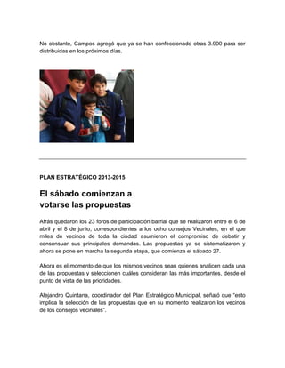 No obstante, Campos agregó que ya se han confeccionado otras 3.900 para ser
distribuidas en los próximos días.
PLAN ESTRATÉGICO 2013-2015
El sábado comienzan a
votarse las propuestas
Atrás quedaron los 23 foros de participación barrial que se realizaron entre el 6 de
abril y el 8 de junio, correspondientes a los ocho consejos Vecinales, en el que
miles de vecinos de toda la ciudad asumieron el compromiso de debatir y
consensuar sus principales demandas. Las propuestas ya se sistematizaron y
ahora se pone en marcha la segunda etapa, que comienza el sábado 27.
Ahora es el momento de que los mismos vecinos sean quienes analicen cada una
de las propuestas y seleccionen cuáles consideran las más importantes, desde el
punto de vista de las prioridades.
Alejandro Quintana, coordinador del Plan Estratégico Municipal, señaló que “esto
implica la selección de las propuestas que en su momento realizaron los vecinos
de los consejos vecinales”.
 