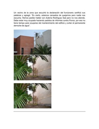 Un vecino de la zona que escuchó la declaración del funcionario certificó sus
palabras y agregó: “Es cierto, estamos cansados de quejarnos pero nadie nos
escucha. Hemos pedido hablar con Zulema Rodríguez Saá pero no nos atiende.
Debe estar muy ocupada haciendo pedidos de informes contra Ponce, por eso no
tiene tiempo para ocuparse del mantenimiento del edificio y evitar el permanente
derroche de agua”.
 