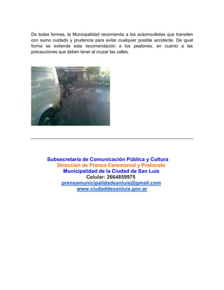 De todas formas, la Municipalidad recomienda a los automovilistas que transiten
con sumo cuidado y prudencia para evitar cualquier posible accidente. De igual
forma se extiende esta recomendación a los peatones, en cuanto a las
precauciones que deben tener al cruzar las calles.
Subsecretaría de Comunicación Pública y Cultura
Dirección de Prensa Ceremonial y Protocolo
Municipalidad de la Ciudad de San Luis
Celular: 2664859975
prensamunicipalidadsanluis@gmail.com
www.ciudaddesanluis.gov.ar
 