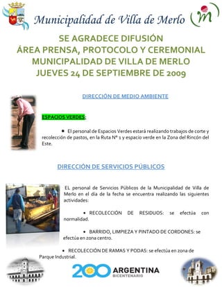 Municipalidad de Villa de Merlo
        SE AGRADECE DIFUSIÓN
ÁREA PRENSA, PROTOCOLO Y CEREMONIAL
   MUNICIPALIDAD DE VILLA DE MERLO
    JUEVES 24 DE SEPTIEMBRE DE 2009

                        DIRECCIÓN DE MEDIO AMBIENTE


     ESPACIOS VERDES:

                 El personal de Espacios Verdes estará realizando trabajos de corte y
     recolección de pastos, en la Ruta N° 1 y espacio verde en la Zona del Rincón del
     Este.



            DIRECCIÓN DE SERVICIOS PÚBLICOS


               EL personal de Servicios Públicos de la Municipalidad de Villa de
               Merlo en el día de la fecha se encuentra realizando las siguientes
               actividades:

                             RECOLECCIÓN     DE    RESIDUOS:      se   efectúa   con
               normalidad.

                           BARRIDO, LIMPIEZA Y PINTADO DE CORDONES: se
               efectúa en zona centro.

                 RECOLECCIÓN DE RAMAS Y PODAS: se efectúa en zona de
    Parque Industrial.
 