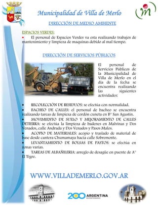 Municipalidad de Villa de Merlo
               DIRECCIÓN DE MEDIO AMBIENTE
ESPACIOS VERDES:
    El personal de Espacios Verdes va esta realizando trabajos de
mantenimiento y limpieza de maquinas debido al mal tiempo.


           DIRECCIÓN DE SERVICIOS PÚBLICOS

                                           El     personal     de
                                           Servicios Públicos de
                                           la Municipalidad de
                                           Villa de Merlo en el
                                           día de la fecha se
                                           encuentra realizando
                                           las          siguientes
                                           actividades:

      RECOLECCIÓN DE RESIDUOS: se efectúa con normalidad.
      BACHEO DE CALLES: el personal de bacheo se encuentra
realizando tareas de limpieza de cordón cuneta en B° San Agustín.
      MOVIMIENTO DE SUELO Y MEJORAMIENTO DE CALLES
DETIERRA: se efectúa la limpieza de badenes en Malvinas y Dos
Venados, calle Andrada y Dos Venados y Pasos Malos.
      ACOPIO DE MATERIALES: acopio y traslado de material de
base desde cantera Chumamaya hacia calle Sobremonte.
      LEVANTAMIENTO DE BOLSAS DE PASTOS: se efectúa en
zonas varias.
      TAREAS DE ALBAÑILERIA: arreglo de desagüe en puente de A°
El Tigre.



    WWW.VILLADEMERLO.GOV.AR
 