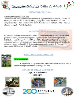 Municipalidad de Villa de Merlo
                                   DIRECCIÓN DE CULTURA

Viernes y sábados OBSERVACIÒN:
Todos los viernes y sábados en el Parque Provincial Bajo de Veliz observamos el COSMOS con
telescopios profesionales en torno a un fogón, luego de lo cual compartimos una cena
campestre al disco. - Para toda la familia - Salida de la rotonda de Merlo a las 16hs - Reservas
al 02652 15554338 -Actividad gratuita.


                                 DIRECCIÓN DE BROMATOLOGIA

Se comunica a los comerciantes expendedores de anteojos en general, que a partir del 1° de
junio del corriente, los mismos no se podrán exponer y/o comercializar en negocios no
habilitados para tal fin (Ley Provincial N° 14-0368/04- Ley de Orden Público). La venta es
exclusiva en casas de ópticas o contactología que cuenten con profesionales matriculados. La
omisión a ésta Ley hará pasible de decomiso y actuaciones del Juzgado de Faltas con
intervención del Ministerio de Salud Provincial.




                            DIRECCIÓN DE MEDIO AMBIENTE

             ESPACIOS VERDES:

                         El personal de Espacios Verdes estará realizando trabajos de corte y
             recolección de pastos en Pbro. Becerra y Cerro Azul.

                        JORNADA DE DESCACHARRIZACION
                             Lugar: B° 207 viviendas
                                  Hora: 15hs.
 