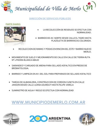 Municipalidad de Villa de Merlo
                    DIRECCIÓN DE SERVICIOS PÚBLICOS

PARTE DIARIO:

                                LA RECOLECCIÓN DE RESIDUOS SE EFECTUA CON
                                                             NORMALIDAD.

                           BARRIDO DE AV. NORTE DESDE CALLE EL TIGRE HASTA
                                       PLAZOLETA DE BARRANCAS COLORADA.


           RECOLECCION DE RAMAS Y PODAS EN RINCON DEL ESTE Y BARRIO NUEVO
                                                                   MERLO.

     MOVIMIENTO DE SUELO Y MEJORAMIENTO DE CALLE EN CALLE DE TIERRA RUTA
     N° 1 PIEDRA BLANCA ABAJO

     SARANDEO Y CARGADO DE ARENA PARA SELLADO ASFALTICO EN PREDIO DE
     BROMATOLOGIA.

     BARRIDO Y LIMPIEZA EN AV. DEL SOL PARA PREPARADO DE SELLADO ASFALTICO


     TAREAS DE ALBANILERIA, CONSTRUCCION DE CORDON CUNETA EN CALLE
     JANSON DESDE CALLE JUANA AZURDUY HASTA FELIPE VARELA

     SUMINISTRO DE AGUA Y RIEGO SE EFECTUA CON NORMALIDAD




     WWW.MUNICIPIODEMERLO.COM.AR
 