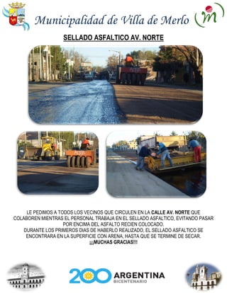 Municipalidad de Villa de Merlo
                   SELLADO ASFALTICO AV. NORTE




     LE PEDIMOS A TODOS LOS VECINOS QUE CIRCULEN EN LA CALLE AV. NORTE QUE
COLABOREN MIENTRAS EL PERSONAL TRABAJA EN EL SELLADO ASFALTICO, EVITANDO PASAR
                    POR ENCIMA DEL ASFALTO RECIEN COLOCADO.
    DURANTE LOS PRIMEROS DIAS DE HABERLO REALIZADO, EL SELLADO ASFALTICO SE
     ENCONTRARA EN LA SUPERFICIE CON ARENA, HASTA QUE SE TERMINE DE SECAR.
                              ¡¡¡MUCHAS GRACIAS!!!
 