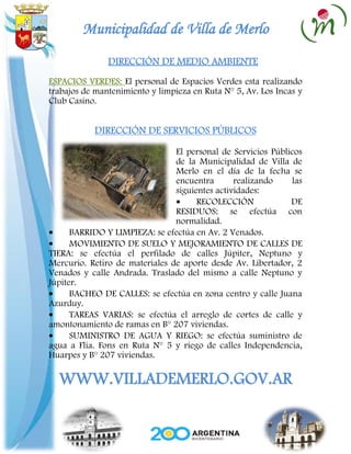Municipalidad de Villa de Merlo
               DIRECCIÓN DE MEDIO AMBIENTE
ESPACIOS VERDES: El personal de Espacios Verdes esta realizando
trabajos de mantenimiento y limpieza en Ruta N° 5, Av. Los Incas y
Club Casino.


           DIRECCIÓN DE SERVICIOS PÚBLICOS

                                El personal de Servicios Públicos
                                de la Municipalidad de Villa de
                                Merlo en el día de la fecha se
                                encuentra       realizando    las
                                siguientes actividades:
                                      RECOLECCIÓN             DE
                                RESIDUOS: se efectúa con
                                normalidad.
      BARRIDO Y LIMPIEZA: se efectúa en Av. 2 Venados.
      MOVIMIENTO DE SUELO Y MEJORAMIENTO DE CALLES DE
TIERA: se efectúa el perfilado de calles Júpiter, Neptuno y
Mercurio. Retiro de materiales de aporte desde Av. Libertador, 2
Venados y calle Andrada. Traslado del mismo a calle Neptuno y
Júpiter.
      BACHEO DE CALLES: se efectúa en zona centro y calle Juana
Azurduy.
      TAREAS VARIAS: se efectúa el arreglo de cortes de calle y
amontonamiento de ramas en B° 207 viviendas.
      SUMINISTRO DE AGUA Y RIEGO: se efectúa suministro de
agua a Flia. Fons en Ruta N° 5 y riego de calles Independencia,
Huarpes y B° 207 viviendas.

  WWW.VILLADEMERLO.GOV.AR
 