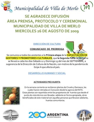 Municipalidad de Villa de Merlo
         SE AGRADECE DIFUSIÓN
 ÁREA PRENSA, PROTOCOLO Y CEREMONIAL
    MUNICIPALIDAD DE VILLA DE MERLO
     MIERCOLES 26 DE AGOSTO DE 2009


                            DIRECCIÓN DE CULTURA

                        COMUNICADO DE PRORROGA

 Se comunica a todos los asistentes a la Primera etapa de la CAPACITACIÓN DE
GESTORES Y PROMOTORES CULTURALES, que la Segunda Parte de la misma
  se llevará a cabo los días Sábado 12 y Domingo 13 del mes de SEPTIEMBRE, a
sugerencia de la Dirección de Cultura de la Nación, con motivo de la pandemia de
                              Gripe A que afecta al país.

                      DESARROLLO HUMANO Y SOCIAL


                            ACTIVIDADES PRO HUERTA

                  En la semana corriente se recibieron plantas de Ciruela y Damasco, las
                      cuales fueron retiradas en Concarán desde la agencia del INTA.
                Estas plantas son repartidas entre los propietarios de huertas que desde el
                 punto de vista técnico son llevadas adelante en forma apropiada, otros
                beneficiados de este material son aquellas personas que llevaran adelante,
                                           huertas comunitarias.
 