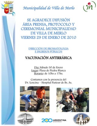 Municipalidad de Villa de Merlo

   SE AGRADECE DIFUSIÓN
 ÁREA PRENSA, PROTOCOLO Y
CEREMONIAL MUNICIPALIDAD
     DE VILLA DE MERLO
VIERNES 29 DE ENERO DE 2010

     DIRECCIÓN DE BROMATOLOGIA
         E INGRESOS PÚBLICOS

  VACUNACIÓN ANTIRRÁBICA

         Día: Sábado 30 de Enero
       Lugar: Plaza de Piedra Blanca
         Horario: de 10hs a 17hs.

       Contamos con la presencia del
  Dr. Lencina – Hospital Pasteur de Bs. As.
 