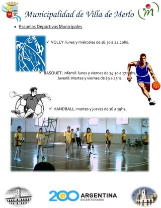 Municipalidad de Villa de Merlo
Escuelas Deportivas Municipales


              VOLEY: lunes y miércoles de 18:30 a 22:20hs.




          BASQUET: infantil: lunes y viernes de 14:30 a 17:30hs.
                Juvenil: Martes y viernes de 19 a 23hs.




               HANDBALL: martes y jueves de 16 a 19hs.
 