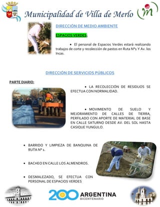 Municipalidad de Villa de Merlo
                      DIRECCIÓN DE MEDIO AMBIENTE

                      ESPACIOS VERDES:

                                  El personal de Espacios Verdes estará realizando
                      trabajos de corte y recolección de pastos en Ruta N°1 Y Av. los
                      Incas.




                 DIRECCIÓN DE SERVICIOS PÚBLICOS

PARTE DIARIO:
                                        LA RECOLECCIÓN DE RESIDUOS SE
                               EFECTUA CON NORMALIDAD.



                                         MOVIMIENTO    DE    SUELO    Y
                               MEJORAMIENTO DE CALLES DE TIERRA,
                               PERFILADO CON APORTE DE MATERIAL DE BASE
                               EN CALLE SATURNO DESDE AV. DEL SOL HASTA
                               CASIQUE YUNGULO.



         BARRIDO Y LIMPIEZA DE BANQUINA DE
         RUTA N° 1.


         BACHEO EN CALLE LOS ALMENDROS.


         DESMALEZADO, SE EFECTUA         CON
         PERSONAL DE ESPACIOS VERDES
 