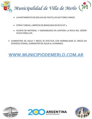 Municipalidad de Villa de Merlo
    LEVANTAMIENTO DE BOLSAS DE PASTO, EN SECTORES VARIOS


    OTRAS TAREAS, LIMPIEZA DE BANQUINA DE RUTA N° 1.

    ACOPIO DE MATERIAL Y SARANDEADO EN CANTERA LA ROCA DEL SEÑOR
    HUGO CEBALLOS.


SUMINISTRO DE AGUA Y RIEGO SE EFECTUA CON NORMALIDAD EL RIEGO EN
DIVERSAS ZONAS, SUMINISTRO DE AGUA A LA RAMADA.




WWW.MUNICIPIODEMERLO.COM.AR
 