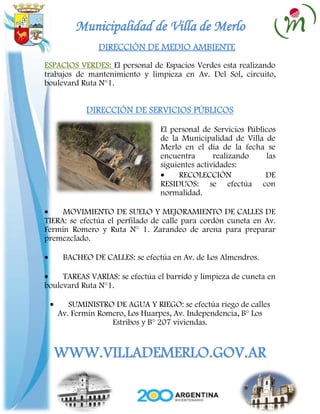 Municipalidad de Villa de Merlo
               DIRECCIÓN DE MEDIO AMBIENTE
ESPACIOS VERDES: El personal de Espacios Verdes esta realizando
trabajos de mantenimiento y limpieza en Av. Del Sol, circuito,
boulevard Ruta N°1.


           DIRECCIÓN DE SERVICIOS PÚBLICOS

                                El personal de Servicios Públicos
                                de la Municipalidad de Villa de
                                Merlo en el día de la fecha se
                                encuentra       realizando    las
                                siguientes actividades:
                                      RECOLECCIÓN             DE
                                RESIDUOS: se efectúa con
                                normalidad.

     MOVIMIENTO DE SUELO Y MEJORAMIENTO DE CALLES DE
TIERA: se efectúa el perfilado de calle para cordón cuneta en Av.
Fermín Romero y Ruta N° 1. Zarandeo de arena para preparar
premezclado.

     BACHEO DE CALLES: se efectúa en Av. de Los Almendros.

     TAREAS VARIAS: se efectúa el barrido y limpieza de cuneta en
boulevard Ruta N°1.

      SUMINISTRO DE AGUA Y RIEGO: se efectúa riego de calles
   Av. Fermín Romero, Los Huarpes, Av. Independencia, B° Los
                 Estribos y B° 207 viviendas.


  WWW.VILLADEMERLO.GOV.AR
 