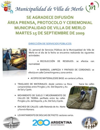 Municipalidad de Villa de Merlo
        SE AGRADECE DIFUSIÓN
ÁREA PRENSA, PROTOCOLO Y CEREMONIAL
   MUNICIPALIDAD DE VILLA DE MERLO
   MARTES 15 DE SEPTIEMBRE DE 2009

               DIRECCIÓN DE SERVICIOS PÚBLICOS

               EL personal de Servicios Públicos de la Municipalidad de Villa de
               Merlo en el día de la fecha se encuentra realizando las siguientes
               actividades:

                             RECOLECCIÓN      DE   RESIDUOS:   se     efectúa   con
               normalidad.

                           BARRIDO, LIMPIEZA Y PINTADO DE CORDONES: se
               efectúa en calle Comechingones y zona centro.

                 ACOPIO DE MATERIALESDE BASE: en cantera La Roca.

    TRASLADO DE MATERIALES: desde cantera La Roca                   hacia las calles
    comprendidas entre Pringles y Av. Del Deporte y Av.
    de Sol y Ciprés.

    MOVIMIENTO DE SUELO Y MEJORAMIENTO DE
    CALLES DE TIERRA: perfilado entre las calles
    Pringles y Av. del Deporte, y Av. Del Sol y Ciprés.

    BACHEO DE CALLES: calle Rotonda de Av. Norte
    y Fermín Romero.

    LEVANTAMIENTO DE BOLSAS DE PASTO: sectores varios.
 