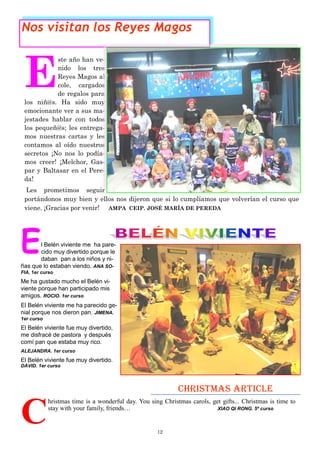 12
E
ste año han ve-
nido los tres
Reyes Magos al
cole, cargados
de regalos para
los niñ@s. Ha sido muy
emocionante ver a sus ma-
jestades hablar con todos
los pequeñ@s; les entrega-
mos nuestras cartas y les
contamos al oído nuestros
secretos ¡No nos lo podía-
mos creer! ¡Melchor, Gas-
par y Baltasar en el Pere-
da!
Les prometimos seguir
portándonos muy bien y ellos nos dijeron que si lo cumplíamos que volverían el curso que
viene. ¡Gracias por venir! AMPA CEIP. JOSÉ MARÍA DE PEREDA
Nos visitan los Reyes Magos
C
hristmas time is a wonderful day. You sing Christmas carols, get gifts... Christmas is time to
stay with your family, friends… XIAO QI RONG. 5º curso
Christmas article
El Belén viviente me ha pare-
cido muy divertido porque le
daban pan a los niños y ni-
ñas que lo estaban viendo. ANA SO-
FIA. 1er curso
Me ha gustado mucho el Belén vi-
viente porque han participado mis
amigos. ROCIO. 1er curso
El Belén viviente me ha parecido ge-
nial porque nos dieron pan. JIMENA.
1er curso
El Belén viviente fue muy divertido,
me disfracé de pastora y después
comí pan que estaba muy rico.
ALEJANDRA. 1er curso
El Belén viviente fue muy divertido.
DAVID. 1er curso
 