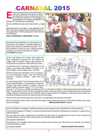 16
E
l día de Carnaval nos hemos disfrazado. Los
niños de 3 años iban de cuadros, 4 años a
de estación de metro y 4 años b de anima-
les, 5 años de cocineros, 1º de chulapos, 2º
de futbolistas, 3º de puertas de Madrid, 4º de
estatuas y 5º de goyescos y goyescas.
Primero desfilamos cada curso hasta tercero, y luego
6º.
Más tarde sacaron al dragón, y más adelante la sar-
dina. Cuando la quemaron fue horroroso porque no
me gusta el humo. Me lo pasé genial .Este Carnaval
fue estupendo.
NOELIA FERNÁNDEZ- CAMPOAMOR. 5º curso
El día 5 de febrero, el colegio se vistió de Carnaval y como todos los años, disfrutamos mucho de este día.
Como el tema elegido era “Madrid”, los alumnos de Educación Infantil nos disfrazamos en relación a nuestra Comu-
nidad Autónoma.
Así, los niños de 3 años, se disfrazaron de pintores; los de 4 años A, de estaciones de metro, los de 4 años B, de
animales del Zoo y los de 5 años, de cocineros con comidas típicas de Madrid.
¡Qué guapos estábamos!
Comenzamos con el desfile y terminamos con el entierro de la sardina, que decoramos con escamas, que colorea-
mos previamente en clase.
¡Lo pasamos genial! EQUIPO DOCENTE DE INFANTIL
El día 5 de Febrero en el patio, como todos los
años, celebramos Carnaval. En esa semana el
colegio estuvo haciendo dibujos para decorar el
mural donde nos hacemos fotos todos los cursos.
Los alumnos de 6º, estuvieron ensayando con el
dragón, para luego poder desfilar en el patio, y es
que el dragón, se saca desde hace ¡16 años!
El tema de este año era Madrid. Unos se disfraza-
ron de monumentos típicos, otros de cocineros,
goyescos, chulapos, pintores… Cada curso de
una cosa.
En primer lugar bajó 6º para hacerse la foto en el
mural, luego Dulcinea y a continuación el resto de
Primaria. Más tarde empezó el desfile. Primero
desfiló infantil y Dulcinea, luego 1º 2º 3º y 6º. Mien-
tras que 4º y 5º hacían su desfile, los alumnos de 6º, se colocaron el dragón y Marisa aprovechó para hacerles unas
fotos. A continuación sonó la música y el dragón empezó a salir para hacer su ya conocido paseo por las pistas del
colegio. Después varias alumnas de 6º (Marta, Gema y Aitana) leyeron el “Réquiem”, antes de quemar nuestra sar-
dina llena de deseos escritos por todos los alumnos del colegio.
Para terminar unas mamás del Ampa, ofrecieron una degustación de sardinas y limonada.
¡Me ha encantado nuestro último Carnaval! Solo espero que el resto de los cursos, se lo pasen también como noso-
tros con el dragón. MIRIAM OLMO BRAVO. 6º Curso
El Carnaval fue divertidísimo, los de primero nos
disfrazamos de chulapos y chulapas. Bajamos al
patio donde desfilamos alrededor del patio. Tam-
bién desfilaron el resto de cursos. Después desfiló
el dragón y por último quemamos la sardina.
ALEJANDRA 1er curso
 