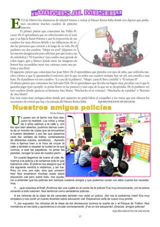 17
E
l 12 de febrero los alumno/as de infantil fuimos a visitar el Museo Reina Sofía donde nos dijeron que podía-
mos encontrar muchos cuadros de pintores
famosos.
El primer pintor que conocimos fue Pablo Pi-
casso. De él aprendimos que su color favorito era el azul,
que a su hija la llamó Paloma y que la trayectoria de sus
cuadros fue muy diversa debido a las influencias de to-
das las personas que conoció a lo largo de su vida. De él
pudimos ver dos cuadros: “Mujer en azul” (dejamos vo-
lar nuestra imaginación para adivinar por qué tenía cara
de enfadada) y “El Guernica” (un cuadro muy grande de
color negro, gris y blanco donde entre las imágenes de
horror hay escondidas otras tan curiosas como una pa-
loma y una flor).
El siguiente pintor que conocimos fue Joan Miró. De él aprendimos que pintaba con ojos de niño, que utilizaba mu-
chos colores y que le apasionaba el universo, por lo que en todos sus cuadros siempre hay un sol, una estrella o una
luna. De él pudimos ver tres cuadros: “La casa de la palmera”, “Mujer, caracol, flor y estrella” y “El retrato II”.
El último pintor que conocimos fue Salvador Dalí. De él aprendimos que llevaba un bigote muy peculiar con el que le
gustaba jugar (por ejemplo, se ponía flores en las puntas) y una capa de la que no se desprendía. De él pudimos ver
tres cuadros donde aparecía su hermana Ana María: “Muchacha en la ventana”, “Muchacha de espaldas” y “Retrato
de Ana María”.
Fue una visita muy enriquecedora donde por supuesto no pudo faltar el cosquilleo y las vistas que nos ofrecen los
ascensores de cristal que hay a la entrada del Museo Reina Sofia. EQUIPO DOCENTE DE INFANTIL
16 de febrero
U
n paseo por el barrio nos hizo des-
cubrir la realidad. Los niños y niñas
de 4 años salimos a la calle y, con
los ojos bien abiertos, pudimos darnos cuen-
ta de un montón de cosas que se encuentran
a nuestro alrededor y por las que pasamos
cada día: señales de tráfico, contenedores
de diferentes colores, semáforos… Aprendi-
mos a fijarnos bien a la hora de cruzar la
calle y también a respetar la ciudad en la que
vivimos, a usar las papeleras, no pintar las
paredes, recoger la caca de nuestro perro…
En cuanto llegamos de nuevo al cole, lla-
mamos a la policía y le contamos todo lo que
habíamos visto. El policía nos aseguró que al
día siguiente vendría a visitarnos, y así fue.
Pero no vino uno solo, sino que ¡vinieron
tres! Nos enseñaron muchas cosas sobre
educación vial pero sobre todo, nos ayuda-
ron a entender que los policías son siempre nuestros amigos y que podemos contar con ellos cuando los necesite-
mos.
Y… ¡qué sorpresa al final! ¡Pudimos dar una vuelta en el coche de la policía! Fue muy emocionante, con la sirena
sonando a todo volumen. Nos sentimos como verdaderos policías…
A los niños/as de la clase de los caracoles también nos visitó un policía. ¡No nos lo podíamos creer! Era muy
simpático y nos contó un cuento divertido sobre educación vial. Esperamos verle de nuevo muy pronto.
Y, por supuesto, los niños/as de la clase de los dinosaurios tuvimos la suerte de ir al Parque de Tráfico. Nos
montamos en los karts y aprendimos a circular correctamente. ¡Fue un día estupendo! ¡Gracias, amigos policías!
EQUIPO DOCENTE DE INFANTIL
 