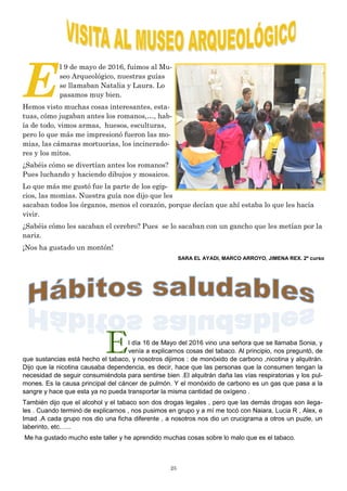 25
E
l 9 de mayo de 2016, fuimos al Mu-
seo Arqueológico, nuestras guías
se llamaban Natalia y Laura. Lo
pasamos muy bien.
Hemos visto muchas cosas interesantes, esta-
tuas, cómo jugaban antes los romanos,…, hab-
ía de todo, vimos armas, huesos, esculturas,
pero lo que más me impresionó fueron las mo-
mias, las cámaras mortuorias, los incinerado-
res y los mitos.
¿Sabéis cómo se divertían antes los romanos?
Pues luchando y haciendo dibujos y mosaicos.
Lo que más me gustó fue la parte de los egip-
cios, las momias. Nuestra guía nos dijo que les
sacaban todos los órganos, menos el corazón, porque decían que ahí estaba lo que les hacía
vivir.
¿Sabéis cómo les sacaban el cerebro? Pues se lo sacaban con un gancho que les metían por la
nariz.
¡Nos ha gustado un montón!
SARA EL AYADI, MARCO ARROYO, JIMENA REX. 2º curso
El día 16 de Mayo del 2016 vino una señora que se llamaba Sonia, y
venía a explicarnos cosas del tabaco. Al principio, nos preguntó, de
que sustancias está hecho el tabaco, y nosotros dijimos : de monóxido de carbono ,nicotina y alquitrán.
Dijo que la nicotina causaba dependencia, es decir, hace que las personas que la consumen tengan la
necesidad de seguir consumiéndola para sentirse bien .El alquitrán daña las vías respiratorias y los pul-
mones. Es la causa principal del cáncer de pulmón. Y el monóxido de carbono es un gas que pasa a la
sangre y hace que esta ya no pueda transportar la misma cantidad de oxígeno .
También dijo que el alcohol y el tabaco son dos drogas legales , pero que las demás drogas son ilega-
les . Cuando terminó de explicarnos , nos pusimos en grupo y a mí me tocó con Naiara, Lucia R , Alex, e
Imad .A cada grupo nos dio una ficha diferente , a nosotros nos dio un crucigrama a otros un puzle, un
laberinto, etc.…..
Me ha gustado mucho este taller y he aprendido muchas cosas sobre lo malo que es el tabaco.
 