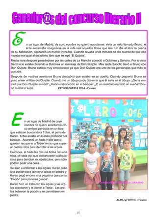 27
E n un lugar de Madrid de cuyo
nombre no quiero acordarme cin-
co amigos perdidos en un bos-
que estaban buscando a Tobie, el perro de
Karen. Tobie estaba en lo más profundo del
bosque…Apareció un hada y dijo que si
querían recuperar a Tobie tenían que super-
ar cuatro retos para derrotar a las arpías.
Entonces, el hada les dio una bolsa con una
roca, el hada dijo que podían pedir cualquier
cosa para derrotar los obstáculos, pero sólo
podían pedir una cosa…
Se iban a enfrentar a las arpías, Karen pidió
una poción para convertir cosas en piedra y
Karen pegó encima una pegatina que ponía:
“Poción para ponerse guapa”.
Karen hizo un trato con las arpías y las arp-
ías aceptaron y le dieron a Tobie . Las arp-
ías bebieron la poción y se convirtieron en
piedra.
XIAO, QI RONG. 5º curso
E n un lugar de Madrid, de cuyo nombre no quiero acordarme, vivía un niño llamado Bruno. A
él le encantaba imaginarse en la vida real aquellos libros que leía. Un día al abrir la puerta
de su habitación, descubrió un mundo increíble. Cuando llevaba unos minutos se dio cuenta de que ese
mundo era igual al del último libro que se leyó “El Quijote”.
Media hora después paseándose por las calles de La Mancha conoció a Dulcinea y Sancho. Por lo visto
Sancho le estaba diciendo a Dulcinea un mensaje de Don Quijote. Más tarde Sancho llevó a Bruno con
Don Quijote. Bruno estaba muy emocionado ya que Don Quijote era uno de los personajes que más le
gustaba.
Después de muchas aventuras Bruno descubrió que estaba en un sueño. Cuando despertó Bruno se
puso a leer el libro del Quijote. Cuando vio un dibujo pudo observar que él salía en el dibujo. ¿Sería ver-
dad que Don Quijote existió? ¿Habría retrocedido en el tiempo? ¿O en realidad era todo un sueño? Bru-
no nunca lo supo. ESTHER CUESTA YELA. 4º curso
 