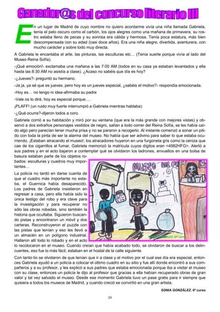 28
E
n un lugar de Madrid de cuyo nombre no quiero acordarme vivía una niña llamada Gabriela,
tenía el pelo oscuro como el carbón, los ojos alegres como una mañana de primavera, su ros-
tro estaba lleno de pecas y su sonrisa era cálida y hermosa. Tenía poca estatura, más bien
descompensada con su edad (casi doce años). Era una niña alegre, divertida, aventurera, con
mucho carácter y sobre todo muy directa.
A Gabriela le encantaba el arte, las pinturas, las esculturas etc… (Tenía suerte porque vivía al lado del
Museo Reina Sofía).
-¡Qué emoción!- exclamaba una mañana a las 7:00 AM (todos en su casa ya estaban levantados y ella
hasta las 8:30 AM no asistía a clase). ¿Acaso no sabéis que día es hoy?
-¿Jueves?- preguntó su hermano.
-Ja ja, ya sé que es jueves, pero hoy es un jueves especial, ¿sabéis el motivo?- respondía emocionada.
-Hoy es… no tengo ni idea-afirmaba su padre
-Vale os lo diré, hoy es especial porque….
¡PLAFF! (un ruido muy fuerte interrumpió a Gabriela mientras hablaba)
-¿Qué ocurre?-dijeron todos a coro.
Gabriela corrió a su habitación y miró por su ventana (que era la más grande con mejores vistas) y ob-
servó a dos extraños personajes vestidos de negro, salían a todo correr del Reina Sofía, se les había caí-
do algo pero parecían tener mucha prisa y no se pararon a recogerlo. Al instante comenzó a sonar un piti-
do con toda la pinta de ser la alarma del museo. No había que ser adivino para saber lo que estaba ocu-
rriendo, ¡Estaban atracando el museo!, los atracadores huyeron en una furgoneta gris como la ceniza que
cae de los cigarrillos al fumar, Gabriela memorizó la matricula cuyos dígitos eran <4982HFG>. Alertó a
sus padres y en el acto bajaron a contemplar qué se olvidaron los ladrones, envueltos en una bolsa de
basura estaban parte de los objetos ro-
bados: esculturas y cuadros muy impor-
tantes…
La policía no tardó en darse cuenta de
que el cuadro más importante no esta-
ba, el Guernica había desaparecido.
Los padres de Gabriela insistieron en
regresar a casa, pero ella había sido la
única testigo del robo y era clave para
la investigación y para recuperar no
sólo las obras robadas, sino también la
historia que ocultaba. Siguieron buscan-
do pistas y encontraron un móvil y dos
carteras. Reconstruyeron el puzzle con
las pistas que tenían y eso les llevó a
un almacén en un polígono industrial.
Hallaron allí todo lo robado y en el acto
lo recolocaron en el museo. Cuando creían que había acabado todo, se olvidaron de buscar a los delin-
cuentes, eso fue lo más fácil, estaban en el hostal de la calle siguiente.
Con tanto lío se olvidaron de que tenían que ir a clase y el motivo por el cual ese día era especial, enton-
ces Gabriela ayudó a un policía a colocar el último cuadro en su sitio y fue allí donde encontró a sus com-
pañeros y a su profesor, y les explicó a sus padres que estaba emocionada porque iba a visitar el museo
con su clase, entonces un policía le dijo al profesor que gracias a ella habían recuperado obras de gran
valor y tal vez salvado el museo. Desde ese momento Gabriela tuvo un pase gratis para ir siempre que
quisiera a todos los museos de Madrid, y cuando creció se convirtió en una gran artista.
SONIA GONZÁLEZ. 6º curso
 