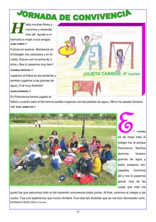 29
H
abía muchas flores y
comimos y merenda-
mos allí. Ayudé a mi
hermana a mojar a sus amigas.
ALBA CAMPS.1º
Fuimos en autocar. Montamos en
el tobogán, los columpios y en la
ruleta. Estuve con mi prima de 3
años.¡ Nos lo pasamos muy bien!
CHAIMAA RKIOUAK.1º
Jugamos al fútbol en las porterías y
también jugamos a las pistolas de
agua.¡ Fue muy divertido!
DAVID ESPINOSA.1º
En Polvoranca hemos jugado al
fútbol y cuando salió el Sol hemos podido mojarnos con las pistolas de agua.¡ Me lo he pasado fenome-
nal! RAUL IAMNITCHI.1º
El martes
24 de mayo todo el
colegio fue al parque
Polvoranca. Muchos
alumnos hicieron
guerras de agua y
todos acabaron em-
papados. Comimos
allí y nos lo pasamos
genial. Una de las
cosas que más me
gustó fue que estuvimos todo el día haciendo convivencia todos juntos. Al final, volvimos al colegio a las
cuatro. Fue una experiencia que nunca olvidaré. Fue todo tan divertido que se me hizo demasiado corto.
ESTHER CUESTA YELA. 4ºcurso
 