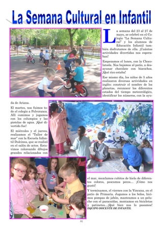 31
L
a semana del 23 al 27 de
mayo, se celebró en el Co-
legio “La Semana Cultu-
ral” y los alumnos de
Educación Infantil tam-
bién disfrutamos de ella. ¡Cuántas
actividades divertidas nos espera-
ban!
Empezamos el lunes, con la Choco-
latada. Nos bajamos al patio, a des-
ayunar chocolate con bizcochos.
¡Qué rico estaba!
Ese mismo día, los niños de 5 años
realizaron diversas actividades en
inglés: construir el nombre de los
planetas, reconocer los diferentes
estados del tiempo meteorológico,
identificar los números, con la ayu-
da de Ariana.
El martes, nos fuimos to-
do el colegio a Polvoranca.
Allí comimos y jugamos
con los columpios y las
pistolas de agua. ¡Qué di-
vertido fue!
El miércoles y el jueves,
realizamos el “Taller de
mar” con la Escuela Infan-
til Dulcinea, que se realizó
en el salón de actos. Estu-
vimos coloreando dibujos
grandes relacionados con
el mar, mezclamos cubitos de hielo de diferen-
tes colores, pescamos peces… ¡Cómo nos
gustó!
Y terminamos, el viernes con la Yincana, en el
patio de Primaria. Jugamos a los bolos, hici-
mos pompas de jabón, manteamos a un pelu-
che con el paracaídas, montamos en bicicletas
y patinetes…¡Qué bien nos lo pasamos!
EQUIPO DOCENTE DE INFANTIL
 