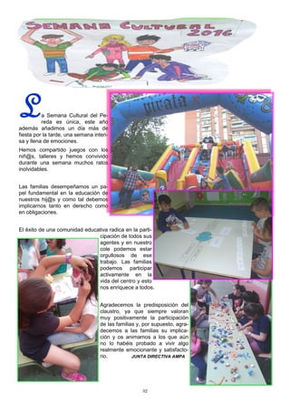 32
La Semana Cultural del Pe-
reda es única, este año
además añadimos un día más de
fiesta por la tarde, una semana inten-
sa y llena de emociones.
Hemos compartido juegos con los
niñ@s, talleres y hemos convivido
durante una semana muchos ratos
inolvidables.
Las familias desempeñamos un pa-
pel fundamental en la educación de
nuestros hij@s y como tal debemos
implicarnos tanto en derecho como
en obligaciones.
El éxito de una comunidad educativa radica en la parti-
cipación de todos sus
agentes y en nuestro
cole podemos estar
orgullosos de ese
trabajo. Las familias
podemos participar
activamente en la
vida del centro y esto
nos enriquece a todos.
Agradecemos la predisposición del
claustro, ya que siempre valoran
muy positivamente la participación
de las familias y, por supuesto, agra-
decemos a las familias su implica-
ción y os animamos a los que aún
no lo habéis probado a vivir algo
realmente emocionante y satisfacto-
rio. JUNTA DIRECTIVA AMPA
 