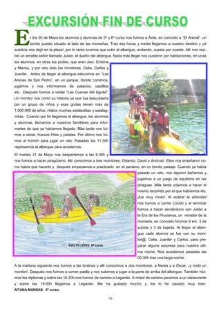 35
El día 30 de Mayo los alumnos y alumnas de 5º y 6º curso nos fuimos a Ávila, en concreto a “El Arenal”, un
bonito pueblo situado al lado de las montañas. Tras dos horas y media llegamos a nuestro destino y ¡el
autobús nos dejó en la plaza!, por lo tanto tuvimos que subir al albergue, andando, cuesta por cuesta. Allí nos reci-
bió un amable señor llamado Julián, el dueño del albergue. Nada más llegar nos pusieron por habitaciones, en unas
los alumnos, en otras los profes, que eran Javi, Cristina
y Marisa, y por otro lado los monitores, Celia, Carlos y
Juanfer. Antes de llegar al albergue estuvimos en “Las
Arenas de San Pedro”, en un parque, donde comimos,
jugamos y nos informamos de palacios, castillos
etc…Después fuimos a visitar “Las Cuevas del Águila".
Un monitor nos contó su historia ya que fue descubierta
por un grupo de niños y esas grutas tienen más de
1.000.000 de años. Había muchas estalactitas y estalag-
mitas. Cuando por fin llegamos al albergue, los alumnos
y alumnas, llamamos a nuestros familiares para infor-
marles de que ya habíamos llegado. Más tarde nos fui-
mos a cenar, huevos fritos y patatas. Por último nos fui-
mos al frontón para jugar un rato. Pasadas las 11:30h
regresamos al albergue para acostarnos.
El martes 31 de Mayo nos despertamos a las 8.00h y
nos fuimos a hacer piragüismo. Allí conocimos a tres monitores: Orlando, David y Android. Ellos nos enseñaron có-
mo había que hacerlo y después empezamos a practicarlo en el pantano, en un bonito paisaje. Cuando ya había
pasado un rato, nos dejaron bañarnos y
jugamos a un juego de equilibrio en las
piraguas. Más tarde volvimos a hacer el
mismo recorrido por el que habíamos ido,
¡fue muy chulo!. Al acabar la actividad
nos fuimos a comer cocido y al terminar
fuimos a hacer senderismo con Julián a
la Era de los Prusianos, un mirador de la
montaña, en concreto hicimos 6 km, 3 de
subida y 3 de bajada. Al llegar al alber-
gue cada alumno se fue con su moni-
tor@, Celia, Juanfer y Carlos, para pre-
parar alguna sorpresa para nuestra últi-
ma noche. Nos acostamos pasadas las
00:30h tras una larga noche.
A la mañana siguiente nos fuimos a las tirolinas y allí conocimos a dos monitores, a Nerea y a Óscar, ¡y moló un
montón!. Después nos fuimos a comer paella y nos subimos a jugar a la parte de arriba del albergue. También hici-
mos los diplomas y sobre las 16.30h nos fuimos de camino a Leganés. A mitad de camino paramos a un restaurante
y sobre las 19.00h llegamos a Leganés. Me ha gustado mucho y me lo he pasado muy bien.
AITANA MANGAS. 6º curso.
 