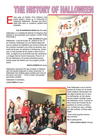 5
E
very year on Octber 31st children( and
some adults ) dress up in costumes to
celebrate Halloween. Houses are deco-
rated with Jack -o- Lanterns, spiders and
cobwebs.
EVA Mª RODRIGUEZ MORILLAS. (5º curso)
Halloween is a traditional festival of America.This
festival is funny,terrible and scared I LOVE THIS
FESTIVAL!!
XIAO QI RONG (5º curso)
Halloween o día de brujas se celebra el día 31
de Octubre, Halloween es una fiesta tradicional
que se celebra en Inglaterra que sería la fiesta de
los muertos vivientes y los niños se tendrían que
vestir de brujas, de vampiros y fantasmas, tienen
que ir a las puertas de las casas a decir truco o
trato, si eliges truco le tendrás que dar caramelos
y si eliges trato te harán travesuras. Para mí el
día de Halloween me parece divertido porque
puedo pasar las fiestas con mis amigos y profe-
sores.
MARTA ROMERO (5º curso)
Halloween represent the day of dead. In Hallow-
een the people disguise on scary costumes. In
Halloween the children goes outside and nock at
the doors and said : “ Trick or treat” and people
give them candies.
Halloween is fantastic¡
LUCÍA POMPA 5º curso
Este Halloween nos lo hemos
pasado de miedo; en el recreo
todos estaban disfrazados me-
nos alguna gente que no que-
ría disfrazarse, en las clases
hemos estado cantado cosas
de Halloween como: Cuando el
reloj marca las 8 todos los es-
queletos se comen un bizco-
cho, tumbas por aquí, tumbas
por allá, tumbas, tumbas waja-
jajaja.
¡Casi toda la gente conoce
esa canción!
Me lo pasé genial
SARA GARCÍA HERAS 5ºcurso
 