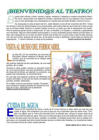 7
B
uenos días niño/as y niñas, mamás y papás, maestros y maestras a nuestro maravilloso teatro.
Por favor, desconecten sus teléfonos móviles y siéntense bien en sus asientos. Hoy conocere-
mos a unos personajes muy interesantes en nuestra obra de teatro titulada CAPERUCITA ROJA…
Así empezaba la visita al teatro del CC. Julián Besteiro el día 20 de noviembre de 2015. Todos
los niño/as y niñas de infantil estaban muy emocionados, pero sobre todo los alumno/as de 3 años ya que
era su primera salida. Muchos no habían estado nunca en un teatro por eso la expectación era mayor.
Pero lo pasamos genial viendo a Caperucita, el Lobo, la Abuelita y el Cazador, y cantando y aplaudiendo
sus canciones. Algunos niños estaban preocupados y un poco asustados porque sabían que iba haber un
lobo, pero después de ver la obra se dieron cuenta que el lobo era un poco torpe y todo le salía siempre
mal. Así que al final, después de tanta risa, se les pasó el miedo y disfrutaron como todos los demás del
espectáculo. Y colorín colorado, la visita se ha acabado. EQUIPO DOCENTE DE INFANTIL
E
l lunes 23 de noviembre los niños y niñas de 4º curso hicimos un taller sobre por qué hay que
cuidar el agua. Nos enseñaron por qué el agua es muy importante para los seres vivos. Tam-
bién nos dijeron que la Tierra era conocida como el planeta azul, porque la mayor parte de la
Tierra está formada por agua. Pero que no toda esa agua es la que podemos beber, solo la dul-
ce. Dentro del agua dulce hay dos tipos: potable y no potable. La potable quería decir que no estaba con-
taminada y la no potable que tenía contaminantes porque no había sido limpiada y no la podíamos beber.
Fue una buena forma de cuidar nuestro planeta.
MARÍA ÚBEDA DE LA CRUZ. 4º curso
L
os días 26 y 27 de noviembre, los alumnos de
Educación Infantil visitamos el Museo del Fe-
rrocarril, que se encuentra en la antigua esta-
ción de Delicias.
Allí pudimos disfrutar de dos actividades, de una visita
guiada y de un taller.
Durante la visita guiada, hicimos un pequeño recorri-
do, en el que los guías, nos iban enseñando y contan-
do cosas de los trenes, por ejemplo: su evolución, sus
partes más importantes, su funcionamiento…
En una sala muy especial, pudimos ver diferentes ma-
quetas animadas, en las que los trenes circulaban por
puentes, túneles, estaciones…
En el taller, tuvimos que decorar nuestro “Gusatren”,
que consistía en pegar gusanitos de colores en el di-
bujo de un tren. ¡Qué bien nos lo pasamos!
EQUIPO DOCENTE DE INFANTIL
 
