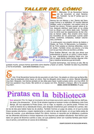 9
E
l Miércoles 18 de Noviembre hemos
ido de excursión al José Sarama-
go .También ha ido 5º (antes que no-
sotros)
Hemos ido con Marisa y Javi .Dentro del Sara-
mago fuimos a la biblioteca .El monitor Manuel
Hidalgo, autor e ilustrador, nos explicó cómo se
hacían los cómics. Primero pensar sobre el te-
ma, después distribuir cada texto en su viñeta
con su dibujo y por último darle color. También
nos ha dicho que las separaciones de las viñe-
tas se llaman calles. Nos enseñó cómo hacer
los bocadillos de los personajes cuando están
tristes, contentos, enfadados, realizar volúme-
nes y sombras.
A continuación nos enseñó cómics de Asterix y
Obelix, de Tintín, El Mercenario, La Celestina...
El de Tintín estaba en idiomas diferentes, como
en árabe .También vimos una pluma y la tinta
con la que hace años se escribía y pintaba.
Para finalizar Manuel, nos dijo que ahora que
entendíamos lo que es un cómic y cómo hacer-
lo, que intentáramos nosotros hacer uno, nos
dio un papel donde había hechas algunas viñe-
tas y nosotros teníamos que terminarlo.
Cuando terminamos, nos fuimos al cole. Me ha
gustado mucho, porque hemos aprendido cómo diseñar y hacer un cómic. También ha sido muy divertido
y me ha encantado. ALBA MARÍA RODRÍGUEZ. 6º curso
El día 18 de Noviembre hemos ido de excursión al Julio Caro. Ha estado un chico que se llama Ma-
nolo. Nos ha explicado cómo hacer un cómic. Nos ha dibujado cómo hacer un cómic. Manolo dibujaba
muy bien. Después, nos hemos sentado en las sillas para hacer nuestro propio cómic, era muy difícil. Al
final nos quedaron muy chulos. Me senté en un equipo con Erik, Abraham y Quique. ¡Me lo he pasado
muy bien!. ÁNGEL DAVID CID MORENO. 5º curso
¡Qué emoción! Por fin llegó el momento de la primera excursión para la clase de los delfines,
los osos y los dinosaurios… El día 16 de octubre cogimos el autocar rumbo a la Biblioteca Julio Caro
Baroja, allí nos esperaba la Pirata Grace, con su traje, su espada y su parche pirata. Primero nos
contó la historia de su tatarabuela Grace, para después enseñarnos gran variedad de cuentos, des-
de los de tela para bebés hasta los de adultos. También hicimos un juego de pistas, en el que la pirata
Grace sacaba voluntarios y cogían rápidamente un sobre de la caja del tesoro, en el que había pistas de
títulos de cuentos. ¡¡Los adivinamos todos!! Por último, hicimos un recorrido por la biblioteca y pudimos
ver las diferentes secciones e incluso espiamos a los mayores que estaban estudiando. Nos hemos que-
dado con ganas de llevarnos cuentos a casa, así que podemos volver con nuestras familias para hacer-
nos el carnet y convertirnos en socios de la biblioteca.
EQUIPO DOCENTE DE EDUCACIÓN INFANTIL
 