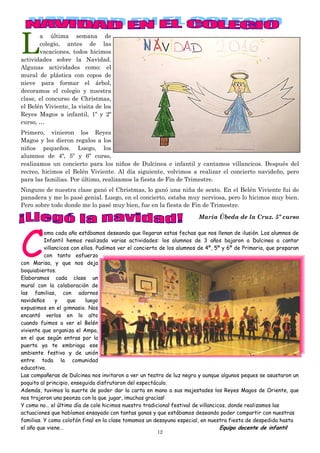 12
L
a última semana de
colegio, antes de las
vacaciones, todos hicimos
actividades sobre la Navidad.
Algunas actividades como: el
mural de plástica con copos de
nieve para formar el árbol,
decoramos el colegio y nuestra
clase, el concurso de Christmas,
el Belén Viviente, la visita de los
Reyes Magos a infantil, 1º y 2º
curso, …
Primero, vinieron los Reyes
Magos y les dieron regalos a los
niños pequeños. Luego, los
alumnos de 4º, 5º y 6º curso,
realizamos un concierto para los niños de Dulcinea e infantil y cantamos villancicos. Después del
recreo, hicimos el Belén Viviente. Al día siguiente, volvimos a realizar el concierto navideño, pero
para las familias. Por último, realizamos la fiesta de Fin de Trimestre.
Ninguno de nuestra clase ganó el Christmas, lo ganó una niña de sexto. En el Belén Viviente fui de
panadera y me lo pasé genial. Luego, en el concierto, estaba muy nerviosa, pero lo hicimos muy bien.
Pero sobre todo donde me lo pasé muy bien, fue en la fiesta de Fin de Trimestre.
María Úbeda de la Cruz. 5º curso
C
omo cada año estábamos deseando que llegaran estas fechas que nos llenan de ilusión. Los alumnos de
Infantil hemos realizado varias actividades: los alumnos de 3 años bajaron a Dulcinea a cantar
villancicos con ellos. Pudimos ver el concierto de los alumnos de 4º, 5º y 6º de Primaria, que preparan
con tanto esfuerzo
con Marisa, y que nos deja
boquiabiertos.
Elaboramos cada clase un
mural con la colaboración de
las familias, con adornos
navideños y que luego
expusimos en el gimnasio. Nos
encantó verlos en lo alto
cuando fuimos a ver el Belén
viviente que organiza el Ampa,
en el que según entras por la
puerta ya te embriaga ese
ambiente festivo y de unión
entre toda la comunidad
educativa.
Las compañeras de Dulcinea nos invitaron a ver un teatro de luz negra y aunque algunos peques se asustaron un
poquito al principio, enseguida disfrutaron del espectáculo.
Además, tuvimos la suerte de poder dar la carta en mano a sus majestades los Reyes Magos de Oriente, que
nos trajeron una peonza con la que jugar, ¡muchas gracias!
Y como no… el último día de cole hicimos nuestro tradicional festival de villancicos, donde realizamos las
actuaciones que habíamos ensayado con tantas ganas y que estábamos deseando poder compartir con nuestras
familias. Y como colofón final en la clase tomamos un desayuno especial, en nuestra fiesta de despedida hasta
el año que viene… Equipo docente de infantil
 