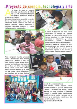 14
A
lo largo de todo el segundo
trimestre, los alumno/as de infantil
de 3, 4 y 5 años hemos trabajado
un proyecto dedicado a la ciencia,
la tecnología y el arte.
Como científicos hemos aprendido el nombre
de los diferentes objetos que hay en un
laboratorio, hemos conocido las fases del
método científico, hemos recordado a
diferentes científicos famosos y hemos
realizado muchos experimentos.
A través de Leonardo da Vinci hemos
descubierto un montón de inventos
haciendo un recorrido por su evolución,
hemos conocido a más inventores
españoles y extranjeros, y hemos
desarrollado nuestra creatividad
construyendo nuestros propios inventos.
También a través de Leonardo da Vinci
hemos admirado sus cuadros gracias a
su excelente faceta como pintor, hemos
reproducido algunos de sus cuadros y
hemos creado nuestros propios cuadros.
Para completar nuestro proyecto
hemos desarrollado tres talleres
dedicados a Leonardo da Vinci: un
taller científico donde hemos podido
construir un helicóptero que funciona
de verdad, un taller tecnológico
donde hemos podido crear y hacer
sonar una viola organista, y un taller
de arte donde hemos reproducido
una escultura de un gato (animal
favorito de Leonardo da Vinci).
Para concluir nuestro proyecto hemos
visitado el MUNCYT (Museo Nacional de
Ciencia y Tecnología de Madrid) donde
además de visitar antiguos y modernos
inventos y realizar varios experimentos
científicos, hemos podido interactuar con la
ciencia y la tecnología descubriendo las
propiedades de la materia.
Equipo docente de infantil
 