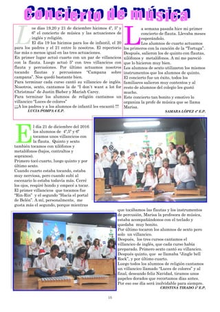 15
L
a semana pasada hice mi primer
concierto de flauta. Llevaba meses
esperándolo.
Los alumnos de cuarto actuamos
los primeros con la canción de la “Tortuga”.
Después, salieron los de quinto con flautas,
xilófonos y metalófonos. A mí me pareció
que lo hicieron muy bien.
Los alumnos de sexto utilizaron los mismos
instrumentos que los alumnos de quinto.
El concierto fue un éxito, todos los
familiares salieron muy contentos y al
resto de alumnos del colegio les gustó
mucho.
Este concierto tan bonito y emotivo lo
organiza la profe de música que se llama
Marisa.
SAMARA LÓPEZ 4º E.P.
E
l día 21 de diciembre del 2016
los alumnos de 4º,5º y 6º
tocamos unos villancicos con
la flauta. Quinto y sexto
también tocamos con xilófonos y
metalófonos (bajos, contraltos y
sopranos).
Primero tocó cuarto, luego quinto y por
último sexto.
Cuando cuarto estaba tocando, estaba
muy nerviosa, pero cuando subí al
escenario lo estaba todavía más. Cerré
los ojos, respiré hondo y empecé a tocar.
El primer villancicos que tocamos fue
“Rin-Rin” y el segundo “Hacía el portal
de Belén”. A mí, personalmente, me
gusta más el segundo, porque mientras
que tocábamos las flautas y los instrumentos
de percusión, Marisa la profesora de música,
estaba acompañándonos con el teclado y
quedaba muy bonito.
Por último tocaron los alumnos de sexto pero
solo un villancico.
Después, los tres cursos cantamos el
villancico de inglés, que cada curso había
preparado. Primero sexto cantó su villancico.
Después quinto, que se llamaba “Jingle bell
Rock”, y por último cuarto.
Luego todos los alumnos de religión cantamos
un villancico llamado “Luces de colores” y al
final, deseando feliz Navidad, tiramos unos
papeles dorados que recortamos días antes.
Por eso ese día será inolvidable para siempre.
CRISTINA TIRADO 5º E.P.
L
os días 19,20 y 21 de diciembre hicimos 4º, 5º y
6º el concierto de música y las actuaciones de
inglés y religión.
El día 19 los hicimos para los de infantil, el 20
para los padres y el 21 entre lo nosotros. El repertorio
fue más o menos igual en las tres actuaciones.
En primer lugar actuó cuarto con un par de villancicos
con la flauta. Luego actuó 5º con tres villancicos con
flauta y percusiones. Por último actuamos nosotros
tocando flautas y percusiones “Campana sobre
campana”. Nos quedó bastante bien.
Para terminar cada curso cantó su villancico de inglés.
Nosotros, sexto, cantamos la de “I don´t want a lot for
Christmas” de Justin Bieber y Mariah Carey.
Para terminar los alumnos de religión cantamos un
villancico “Luces de colores”
¡¡¡A los padres y a los alumnos de infantil les encantó !!!
LUCIA POMPA 6 E.P.
 