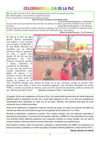 16
Hoy ha sido el día de la Paz. Me ha gustado mucho y me lo he pasado muy bien.
He soltado globos y he cantado la canción de la paz.
Con el juego de los corazones he pedido un deseo:
“QUE NO HAYA GUERRAS, QUEREMOS PAZ”.
Arwa El Fettahi Boutkabout, 1º de Primaria.
Lo que más me ha gustado del día de la Paz: los globos de colores que hemos soltado al aire. Un día
precioso. Daniel Barroso Fernández, 1º de Primaria.
Lo que más me ha gustado: cuando soltamos los globos al aire. El mío y el de Raúl se subieron juntos
al cielo. También cuando cantamos la canción de La Muralla. Era muy bonita.
Rubén Alcoba Pascual, 1º de Primaria.
El “día de la Paz” ha sido
genial. Hemos aprendido
una poesía y una canción
que se llama “La Muralla”,
de Ana Belén. Hicimos un
mandala con un dibujo
precioso, luego le pegamos
un palo y quedó muy
bonito. El día 30, por fin,
celebramos “La Paz”.
Primero recitamos poesías
y luego, cantamos la
canción de “La Muralla”.
Lo que más me gustó fue
cuando repartieron unos
globos de colores y los
soltamos al aire; Me gustó
porque se veían miles de
puntos de colores en el
cielo. También hicimos una especie de juego en el que mientras sonaba la música, iban
pasando de unos niños a otros tres corazones gigantes, que llevaban dibujadas las letras
“PAZ” y cuando se paraba la música, quien tuviera uno de los corazones, pedía un deseo de
paz. ¡Me ha gustado mucho! Alejandro Chamorro Tello. 4º de Primaria
El pasado 30 de enero celebramos el Día de la Paz. Con anterioridad los alumno/as de infantil habíamos
debatido sobre el significado de este día y entre todos elegimos al niño o a la niña que pensábamos
representaba dicho significado en cada una de las aulas. Además, nos pintamos para este día unos
corazones como símbolo de amistad.
Antes de la celebración compartimos nuestros rincones de juego con todos los alumnos de infantil de
manera que todos los niños pudimos jugar con los juguetes de las aulas de 3, 4 y 5 años.
Durante la celebración, cantamos la canción “Viva nuestra amistad” que nos habíamos aprendido y
escuchamos las poesías y canciones de los mayores. Además, el AMPA nos hizo partícipes de un juego
muy divertido donde debíamos pasarnos unos corazones mientras la música sonaba; una vez que la
música cesaba el niño/a que tenía el corazón debía decir una palabra que significara paz.
Para finalizar la fiesta, todos los alumno/as, profesores y padres/madres del AMPA nos colocamos en
forma de corazón y soltamos un montón de globos de colores mientras gritábamos “¡Feliz día de la Paz!”.
Equipo docente de infantil
 