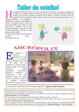 17
H
oy al llegar a Educación Física nos hemos encontrado con Verónica, una fantástica jugadora de
voleibol, que ha venido a darnos una clase de voley. Lo primero que hemos hecho ha sido tocar
de dedos, que consiste en formar un triángulo con el pulgar y el índice de las dos manos. Lo
segundo ha sido el autopase de dedos y pase de dedos, que es dar dos toques de dedos, y en el
segundo pasársela a la compañera o
compañero. Lo tercero ha sido defender y
rematar. Finalmente hemos hecho una
especie de partido, que tenías que elegir
una pareja y practicar todo lo que
habíamos aprendido. Luego nos ha dado
un folleto informativo del precio, a qué
hora es, cuándo, dónde…
Ha sido muy divertido y me lo he pasado
muy bien. Lucía
Lara Razola (5ºcurso)
E
l pasado 1 de
Febrero, los
alumnos de 5 años
y 2º de primaria
fuimos a Micrópolix, la ciudad
de los niños. Allí nos
dividieron en varios grupos y
pudimos jugar a ser policías,
bomberos, espías,
mensajeros, reponedores,
pediatras, profesores de
autoescuela… Nos iban
poniendo sellos en nuestro
carnet y pasamos un gran día
de grandes aventuras.
Comimos allí todos juntos y
fue un día genial, del que nos trajimos nuestros propios sueños, imaginando lo que podríamos
ser de mayores. Esperamos que se cumplan algún día… Equipo docente de infantil
El miércoles día 1 de febrero los alumnos de 5 años y de 1º de Primaria, visitamos Micrópolix. Es una
ciudad para los niños, donde hemos aprendido, jugando.
“Lo que más me ha gustado ha sido montar en el camión de los bomberos. Me lo he pasado muy bien”
Adrián Esteban, 1º de Primaria.
“Lo que menos me ha gustado ha sido el hospital, había que cuidar a los bebés.
Lo que más me ha gustado ha sido la autopista de policía, había que correr mucho. Era muy
divertido.” Martín Caja, 1º de Primaria.
“Me ha gustado mucho ir a Micrópolix, me ha gustado jugar y me lo he pasado muy bien. Hemos ido
al parque de bolas, he sido agente secreto y he sido bombero.” Alejandro Duque, 1º de Primaria.
 