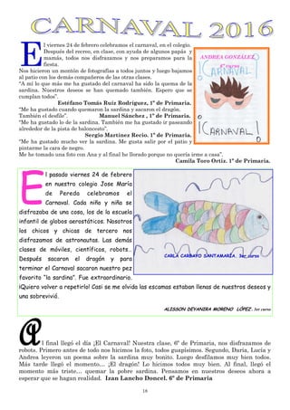 18
E
l viernes 24 de febrero celebramos el carnaval, en el colegio.
Después del recreo, en clase, con ayuda de algunos papás y
mamás, todos nos disfrazamos y nos preparamos para la
fiesta.
Nos hicieron un montón de fotografías a todos juntos y luego bajamos
al patio con los demás compañeros de las otras clases.
“A mí lo que más me ha gustado del carnaval ha sido la quema de la
sardina. Nuestros deseos se han quemado también. Espero que se
cumplan todos”.
Estéfano Tomás Ruíz Rodríguez, 1º de Primaria.
“Me ha gustado cuando quemaron la sardina y sacaron el dragón.
También el desfile”. Manuel Sánchez , 1º de Primaria.
“Me ha gustado lo de la sardina. También me ha gustado ir paseando
alrededor de la pista de baloncesto”.
Sergio Martínez Recio. 1º de Primaria.
“Me ha gustado mucho ver la sardina. Me gusta salir por el patio y
pintarme la cara de negro.
Me he tomado una foto con Ana y al final he llorado porque no quería irme a casa”.
Camila Toro Ortiz. 1º de Primaria.
Al final llegó el día ¡El Carnaval! Nuestra clase, 6º de Primaria, nos disfrazamos de
robots. Primero antes de todo nos hicimos la foto, todos guapísimos. Segundo, Daria, Lucía y
Andrea leyeron un poema sobre la sardina muy bonito. Luego desfilamos muy bien todos.
Más tarde llegó el momento… ¡El dragón! Lo hicimos todos muy bien. Al final, llegó el
momento más triste… quemar la pobre sardina. Pensamos en nuestros deseos ahora a
esperar que se hagan realidad. Izan Lancho Doncel. 6º de Primaria
E
l pasado viernes 24 de febrero
en nuestro colegio Jose María
de Pereda celebramos el
Carnaval. Cada niño y niña se
disfrazaba de una cosa, los de la escuela
infantil de globos aerostáticos. Nosotros
los chicos y chicas de tercero nos
disfrazamos de astronautas. Las demás
clases de móviles, científicos, robots…
Después sacaron el dragón y para
terminar el Carnaval sacaron nuestro pez
favorito “la sardina”. Fue extraordinario.
¡Quiero volver a repetirlo! Casi se me olvida las escamas estaban llenas de nuestros deseos y
una sobrevivió.
ALISSON DEYANIRA MORENO LÓPEZ . 3er curso
CARLA CARBAYO SANTAMARÍA. 3er curso
ANDREA GONZÁLEZ.
6º curso
 
