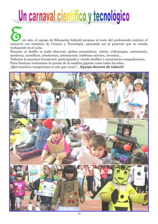 19
Este año, el equipo de Educación Infantil propuso al resto del profesorado realizar el
carnaval con temática de Ciencia y Tecnología, apoyando así al proyecto que se estaba
trabajando en el aula.
Durante el desfile se pudo observar: globos aerostáticos, robots, videojuegos, astronomía,
medicina, científicos, emoticonos, astronautas, teléfonos móviles, inventos…
Todos/as lo pasamos fenomenal, participando y viendo desfilar a nuestros/as compañeros/as.
Para finalizar realizamos la quema de la sardina gigante como todos los años.
¿Qué temática escogeremos el año que viene?... Equipo docente de infantil
 