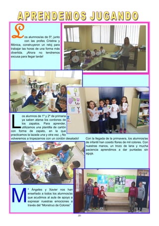 20
Los alumnos/as de 5º, junto
con las profes Cristina y
Mónica, construyeron un reloj para
trabajar las horas de una forma más
divertida. ¡Ahora no tendremos
excusa para llegar tarde!
L
os alumnos de 1º y 2º de primaria
ya saben atarse los cordones de
los zapatos. Para aprender,
utilizamos una plantilla de cartón
con forma de zapato, en la que
practicamos la lazada una y otra vez. ¡ No
volveremos a tropezarnos con un cordón desatado! Con la llegada de la primavera, los alumnos/as
de infantil han cosido flores de mil colores. Con
nuestras manos, un trozo de lana y mucha
paciencia aprendimos a dar puntadas sin
aguja.
M
ª Ángeles y Xavier nos han
enseñado a todos los alumnos/as
que acudimos al aula de apoyo a
expresar nuestras emociones a
través del “Monstruo de Colores”
 