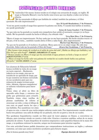 21
E
l miércoles 8 de marzo, hemos tenido en el colegio una actuación de magia, en inglés. El
mago se llamaba Manuel y nos ha hecho unos trucos que nos dejaba a todos con la boca
abierta.
“Me ha encantado el dibujo que hablaba de verdad; también las palomas y el libro
quemado. Ha sido impresionante”.
Aya El Ayadi Boutkabout, 1º de Primaria.
“A mí me gustó cuando el mago hizo aparecer la paloma con Aicha. Y cuando hizo hablar al muñeco,
me quedé paralizada.”
Itziar de Lamo Gaudul, 1º de Primaria.
“Lo que más me ha gustado es cuando mis compañeros han salido al escenario, aunque yo no haya
salido. Me ha gustado cuando ha hecho el dibujo y ha cobrado vida.”
Vera Bote Díez, 1º de Primaria.
“Manu el mago era impresionante. No hay nada que no me haya gustado. Ha hecho muchos trucos: el
del pez, el de la cinta,…también cuando abría el libro y salía fuego. ¡Era impresionante!
Martín Caja Martínez, 1º de Primaria.
“Lo que me ha gustado es el muñeco y la paloma. Manu para mí es un súper mago. Ha sido muy
divertido. Sobre todo me ha gustado el libro del fuego.” Álvaro Saz Cardeñosa, 1º de Primaria.
“ ¡Hoy hemos visto magia de verdad en el salón de actos del cole! ¡ Había un dibujo que hablaba y un
libro del que salía fuego!”. ISMAEL JARAMILLO. 2º curso
“! Hemos estado con Manu el mago que ha convertido el agua primero en hielo y luego en nieve!”
SERGIO FUENTES. 2º curso
“ ¡ Manu el mago ha hecho salir una paloma de verdad de un cuadro donde había una paloma
dibujada.!” DANIEL MORÓN. 2º curso
Los alumnos de Educación Infantil
hemos recibido la visita de un mago
un tanto especial… Realmente,
todavía no era mago, sino que se
trataba de un aprendiz de mago, por
lo que nosotros nos hemos convertido
en sus ayudantes para que sus
números de magia tuviesen gran
éxito. Además, algunos compañeros/
as salieron voluntarios para hacer
magia.
Vimos cómo al abrir su libro de
aprendiz salía fuego, y entonces nos
pedía que gritáramos para avisarle.
También vimos cómo varillas de
plumas cambiaban de colores al
atravesar un tubo, o cómo el dibujo de
una cara en papel movía los ojos y
nos hablaba. Fue asombroso ver cómo
el agua no caía, o cómo de una varita mágica salieron cuatro más. Fue impresionante cuando salieron
hasta tres palomas: una salió de debajo de un pañuelo, otra de un gorro y otra de un cuadro.
Nos quedamos boquiabiertos cuando un libro pasó de tener páginas en blanco, a convertirse en
dibujos, para terminar siendo un cuento a todo color. Gracias a nuestros soplidos, salían de su mano
pañuelos de colores. Y para despedirse de nosotros empezaron a salir papelitos blancos de la mano del
mago, y no pudimos contener la emoción, asique nos levantamos para intentar cogerlos.
Con esta actividad hemos podido demostrar que comprendemos instrucciones en inglés y sabemos
contestar, así como que somos excelentes ayudantes para futuros magos.
¡Nos lo hemos pasado muy bien! Equipo docente de infantil
 