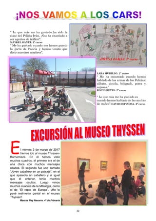 22
“ Lo que más me ha gustado ha sido la
clase del Policía Iván, ¡Nos ha enseñado a
ser agentes de tráfico!”.
MAYKEL GANET. 2º curso
“ Me ha gustado cuando nos hemos puesto
la gorra de Policía y hemos tenido que
decir nuestros nombres”.
LARA MURILLO. 2º curso
“ Me ha encantado cuando hemos
hablado de las armas de los Policías:
silbato, pistola, bolígrafo, porra y
esposas.”
ROCIO REYES. 2º curso
“ Lo que más me ha gustado es
cuando hemos hablado de las multas
de tráfico” DAVID ESPINOSA. 2º curso
JIMENA DAMAS. 2º curso
El viernes 3 de marzo de 2017
hemos ido al museo Thyssen-
Bornemisza. En él hemos visto
muchos cuadros, el primero era el de
una chica con muchos mensajes
ocultos. El segundo fue uno llamado
“Joven caballero en un paisaje”, en el
que aparecía un caballero y al igual
que el anterior, tenía muchos
mensajes ocultos. Luego vimos
muchos cuadros de la Mitología, como
el de “El rapto de Europa”. ¡Me lo
pasé realmente genial en el museo
Thyssen!
Marcos Rey Navarro. 4º de Primaria
 
