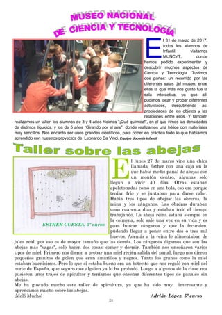 23
E
l 31 de marzo de 2017,
todos los alumnos de
Infantil visitamos
MUNCYT, donde
hemos podido experimentar y
descubrir muchos aspectos de
Ciencia y Tecnología. Tuvimos
dos partes: un recorrido por las
diferentes salas del museo, entre
ellas la que más nos gustó fue la
sala interactiva, ya que allí
pudimos tocar y probar diferentes
actividades, descubriendo así
propiedades de los objetos y las
relaciones entre ellos. Y también
realizamos un taller: los alumnos de 3 y 4 años hicimos “¡Qué química!”, en el que vimos las densidades
de distintos líquidos, y los de 5 años “Girando por el aire”, donde realizamos una hélice con materiales
muy sencillos. Nos encantó ser unos grandes científicos, para poner en práctica todo lo que habíamos
aprendido con nuestros proyectos de Leonardo Da Vinci. Equipo docente infantil
E
l lunes 27 de marzo vino una chica
llamada Esther con una caja en la
que había medio panal de abejas con
un montón dentro, algunas solo
llegan a vivir 40 días. Otras estaban
apelotonadas como en una bola, eso era porque
tenían frío y se juntaban para darse calor.
Había tres tipos de abejas: las obreras, la
reina y los zánganos. Las obreras duraban
unos cuarenta días y estaban todo el tiempo
trabajando. La abeja reina estaba siempre en
la colmena, solo sale una vez en su vida y es
para buscar zánganos y que la fecunden,
pudendo llegar a poner entre dos o tres mil
huevos. Además a la reina le alimentaban de
jalea real, por eso es de mayor tamaño que las demás. Los zánganos digamos que son las
abejas más "vagas", solo hacen dos cosas: comer y dormir. También nos enseñaron varios
tipos de miel. Primero nos dieron a probar una miel recién salida del panal, luego nos dieron
pequeños granitos de polen que eran amarillos y negros. Tanto los granos como la miel
estaban buenísimos. Pero lo que sí estaba bueno era un botecito que nos regaló con miel del
norte de España, que seguro que alguien ya lo ha probado. Luego a algunos de la clase nos
pusieron unos trajes de apicultor y teníamos que enseñar diferentes tipos de panales sin
abejas.
Me ha gustado mucho este taller de apicultura, ya que ha sido muy interesante y
aprendimos mucho sobre las abejas.
¡Moló Mucho! Adrián López. 5º curso
ESTHER CUESTA. 5º curso
 