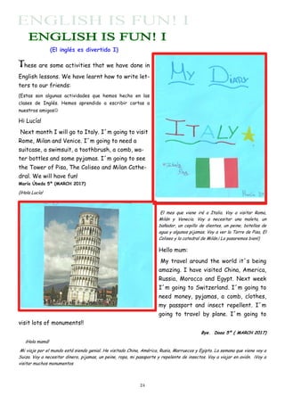 24
(El inglés es divertido I)
These are some activities that we have done in
English lessons. We have learnt how to write let-
ters to our friends:
(Estas son algunas actividades que hemos hecho en las
clases de Inglés. Hemos aprendido a escribir cartas a
nuestros amigos
Hi Lucía!
Next month I will go to Italy. I´m going to visit
Rome, Milan and Venice. I´m going to need a
suitcase, a swimsuit, a toothbrush, a comb, wa-
ter bottles and some pyjamas. I´m going to see
the Tower of Pisa, The Coliseo and Milan Cathe-
dral. We will have fun!
María Úbeda 5º (MARCH 2017)
(¡Hola Lucía!
El mes que viene iré a Italia. Voy a visitar Roma,
Milán y Venecia. Voy a necesitar una maleta, un
bañador, un cepillo de dientes, un peine, botellas de
agua y algunos pijamas. Voy a ver la Torre de Pisa, El
Coliseo y la catedral de Milán.¡ Lo pasaremos bien!)
Hello mum:
My travel around the world it´s being
amazing. I have visited China, America,
Russia, Morocco and Egypt. Next week
I´m going to Switzerland. I´m going to
need money, pyjamas, a comb, clothes,
my passport and insect repellent. I´m
going to travel by plane. I´m going to
visit lots of monuments!!
Bye. Doaa 5º ( MARCH 2017)
¡Hola mamá!
Mi viaje por el mundo está siendo genial. He visitado China, América, Rusia, Marruecos y Egipto. La semana que viene voy a
Suiza. Voy a necesitar dinero, pijamas, un peine, ropa, mi pasaporte y repelente de insectos. Voy a viajar en avión. ¡Voy a
visitar muchos monumentos
 