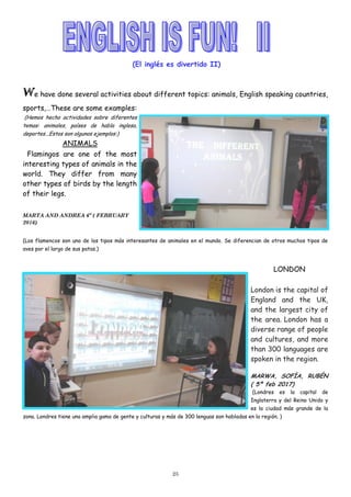 25
(El inglés es divertido II)
We have done several activities about different topics: animals, English speaking countries,
sports,…These are some examples:
(Hemos hecho actividades sobre diferentes
temas: animales, países de habla inglesa,
deportes...Estos son algunos ejemplos:)
ANIMALS
Flamingos are one of the most
interesting types of animals in the
world. They differ from many
other types of birds by the length
of their legs.
MARTA AND ANDREA 6º ( FEBRUARY
2016)
(Los flamencos son uno de los tipos más interesantes de animales en el mundo. Se diferencian de otros muchos tipos de
aves por el largo de sus patas.)
LONDON
London is the capital of
England and the UK,
and the largest city of
the area. London has a
diverse range of people
and cultures, and more
than 300 languages are
spoken in the region.
MARWA, SOFÍA, RUBÉN
( 5º feb 2017)
(Londres es la capital de
Inglaterra y del Reino Unido y
es la ciudad más grande de la
zona. Londres tiene una amplia gama de gente y culturas y más de 300 lenguas son habladas en la región. )
 
